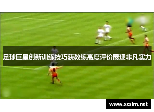 足球巨星创新训练技巧获教练高度评价展现非凡实力